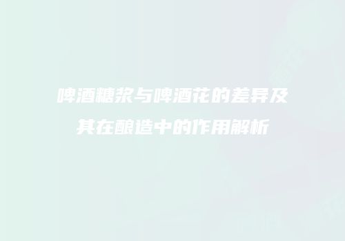 啤酒糖浆与啤酒花的差异及其在酿造中的作用解析