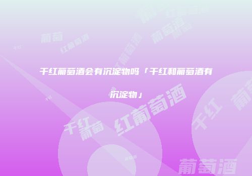 干红葡萄酒会有沉淀物吗「干红和葡萄酒有沉淀物」