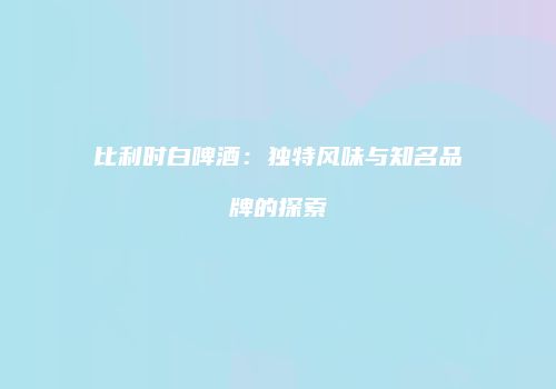 比利时白啤酒：独特风味与知名品牌的探索