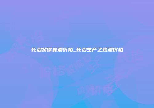 长治黎侯宴酒价格_长治生产之路酒价格