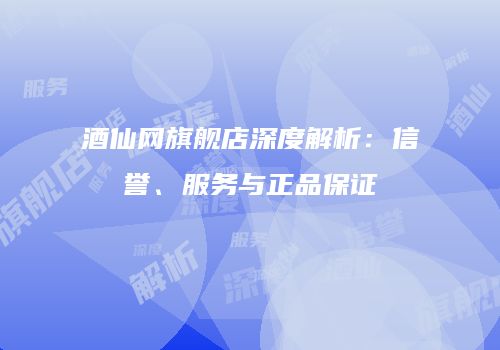 酒仙网旗舰店深度解析：信誉、服务与正品保证