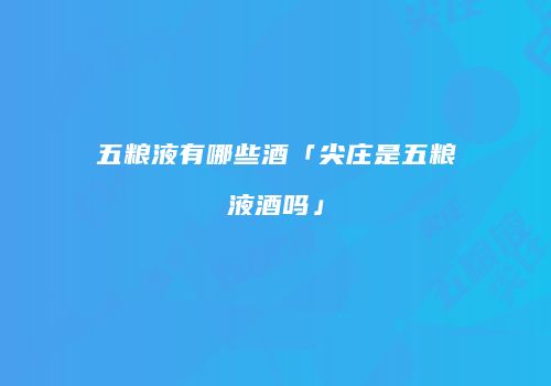 五粮液有哪些酒「尖庄是五粮液酒吗」