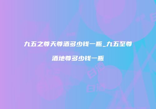 九五之尊天尊酒多少钱一瓶_九五至尊酒地尊多少钱一瓶