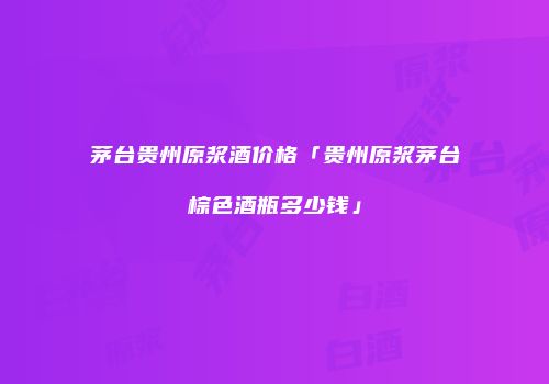 茅台贵州原浆酒价格「贵州原浆茅台棕色酒瓶多少钱」