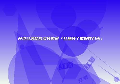 开过红酒能放多长时间「红酒开了能保存几天」