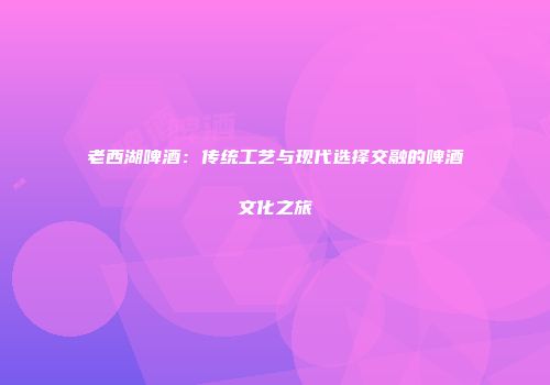 老西湖啤酒：传统工艺与现代选择交融的啤酒文化之旅