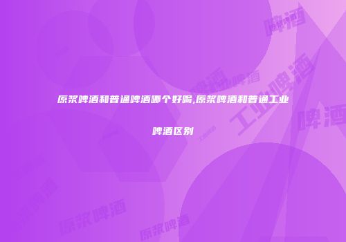原浆啤酒和普通啤酒哪个好喝,原浆啤酒和普通工业啤酒区别