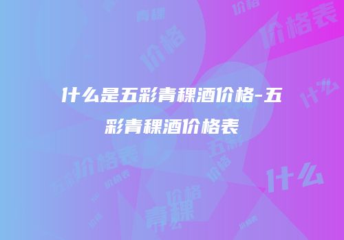 什么是五彩青稞酒价格-五彩青稞酒价格表