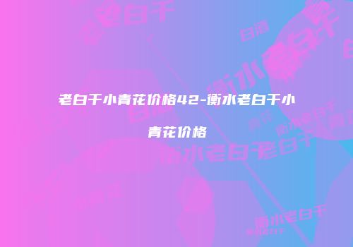 老白干小青花价格42-衡水老白干小青花价格