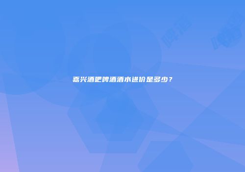嘉兴酒吧啤酒酒水进价是多少？