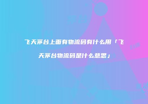 飞天茅台上面有物流码有什么用「飞天茅台物流码是什么意思」