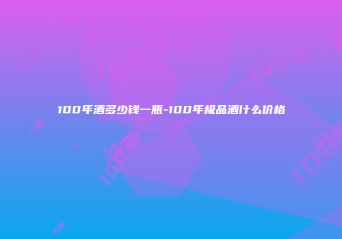 100年酒多少钱一瓶-100年极品酒什么价格