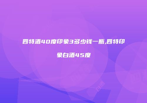 四特酒40度印象3多少钱一瓶,四特印象白酒45度