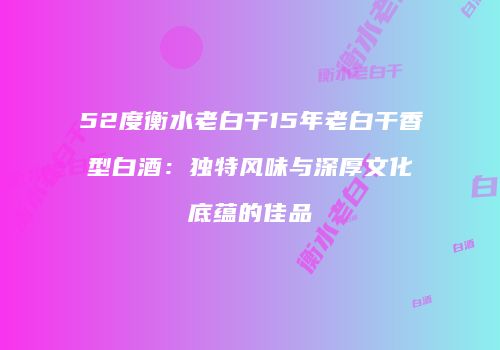 52度衡水老白干15年老白干香型白酒：独特风味与深厚文化底蕴的佳品
