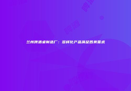 兰州啤酒桌制造厂：多样化产品满足各类需求