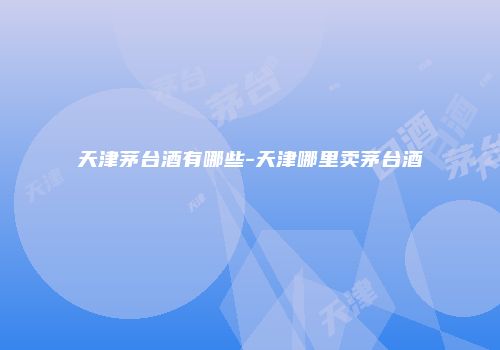 天津茅台酒有哪些-天津哪里卖茅台酒