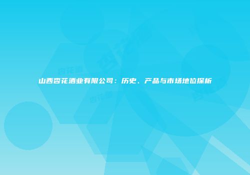 山西杏花酒业有限公司：历史、产品与市场地位探析