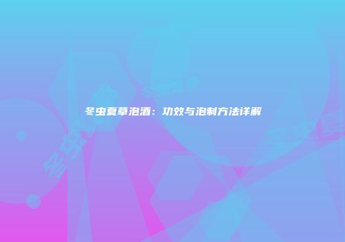 冬虫夏草泡酒：功效与泡制方法详解
