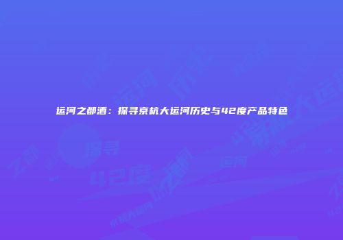 运河之都酒：探寻京杭大运河历史与42度产品特色