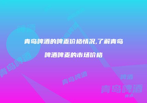 青岛啤酒的啤麦价格情况,了解青岛啤酒啤麦的市场价格
