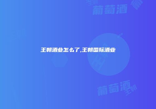 王朝酒业怎么了,王朝国际酒业