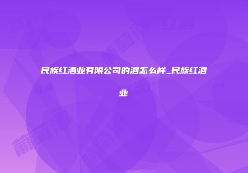 民族红酒业有限公司的酒怎么样_民族红酒业