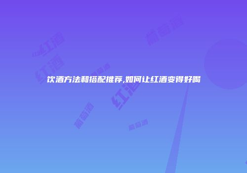饮酒方法和搭配推荐,如何让红酒变得好喝