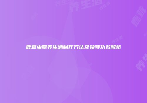 鹿茸虫草养生酒制作方法及独特功效解析