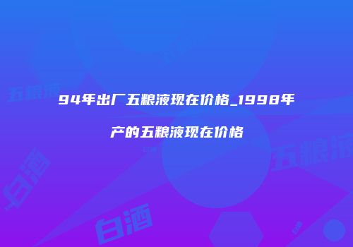 94年出厂五粮液现在价格_1998年产的五粮液现在价格