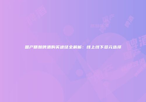 国产精酿啤酒购买途径全解析：线上线下多元选择