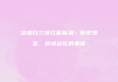 法国白兰地红葡萄酒：历史瑰宝，浪漫品位的象征