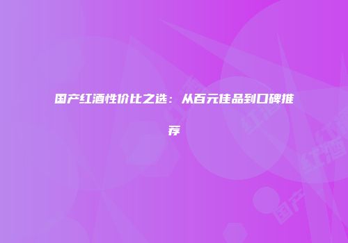 国产红酒性价比之选：从百元佳品到口碑推荐