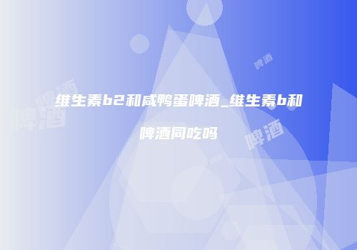 维生素b2和咸鸭蛋啤酒_维生素b和啤酒同吃吗