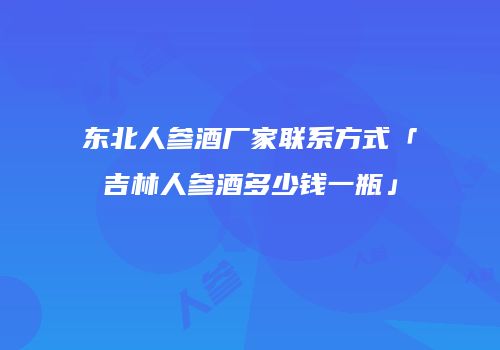 东北人参酒厂家联系方式「吉林人参酒多少钱一瓶」