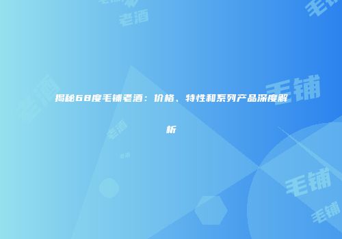 揭秘68度毛铺老酒：价格、特性和系列产品深度解析