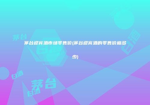 茅台迎宾酒市场零售价(茅台迎宾酒的零售价格多少)