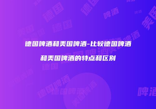 德国啤酒和美国啤酒-比较德国啤酒和美国啤酒的特点和区别