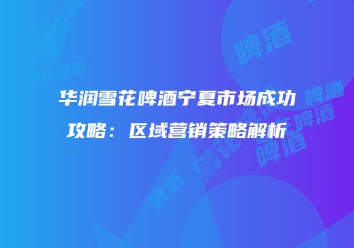 华润雪花啤酒宁夏市场成功攻略：区域营销策略解析