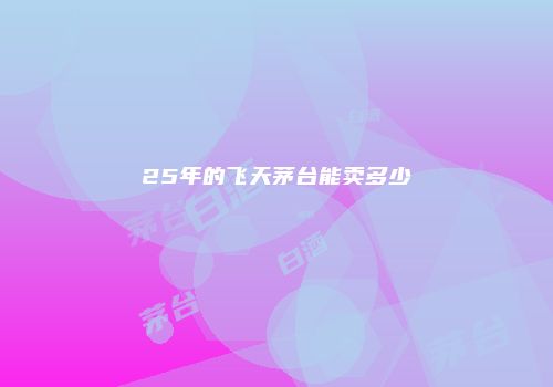 25年的飞天茅台能卖多少