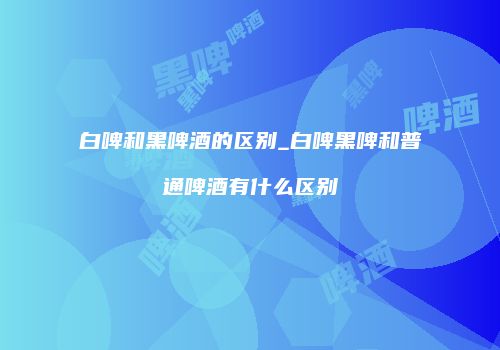 白啤和黑啤酒的区别_白啤黑啤和普通啤酒有什么区别