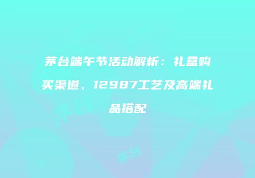 茅台端午节活动解析：礼盒购买渠道、12987工艺及高端礼品搭配