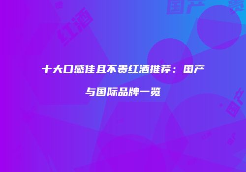 十大口感佳且不贵红酒推荐：国产与国际品牌一览