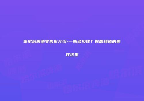 哈尔滨啤酒零售价介绍-一瓶多少钱？你想知道的都在这里