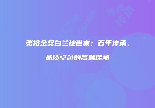 张裕金奖白兰地世家：百年传承，品质卓越的高端佳酿