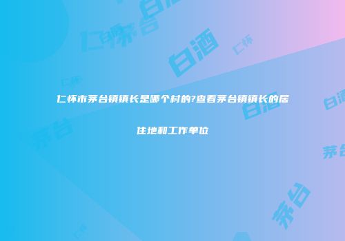 仁怀市茅台镇镇长是哪个村的?查看茅台镇镇长的居住地和工作单位