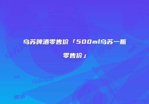 乌苏啤酒零售价「500ml乌苏一瓶零售价」