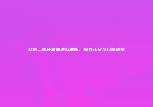 北京二锅头高端酒款解析：探寻正宗与口感选择