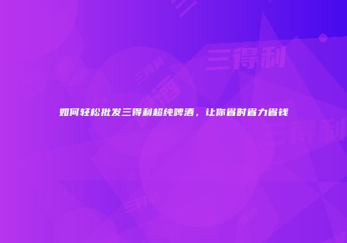 如何轻松批发三得利超纯啤酒，让你省时省力省钱