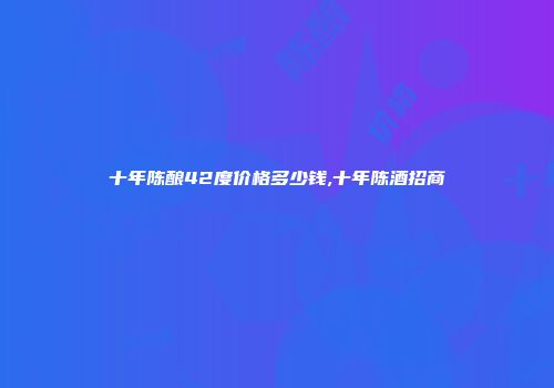 十年陈酿42度价格多少钱,十年陈酒招商