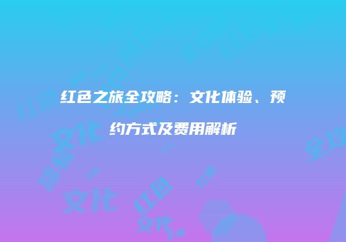 红色之旅全攻略：文化体验、预约方式及费用解析
